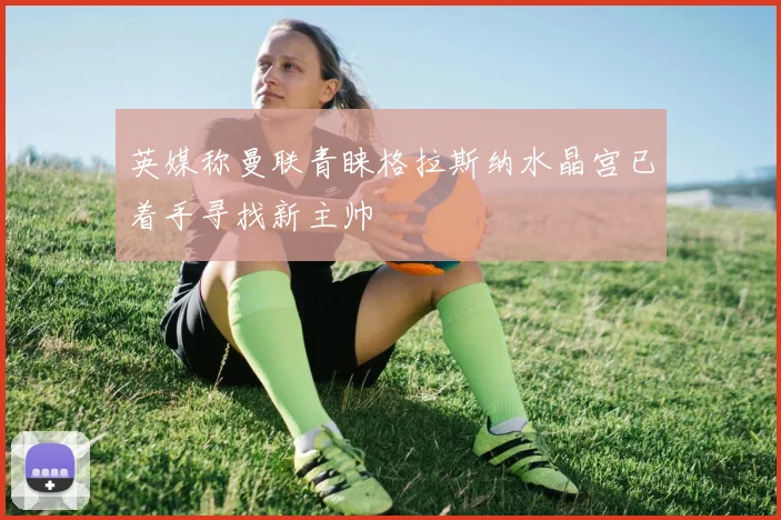 英媒称曼联青睐格拉斯纳水晶宫已着手寻找新主帅