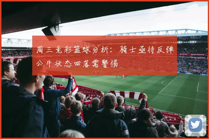周三竞彩篮球分析：骑士亟待反弹公牛状态回落需警惕