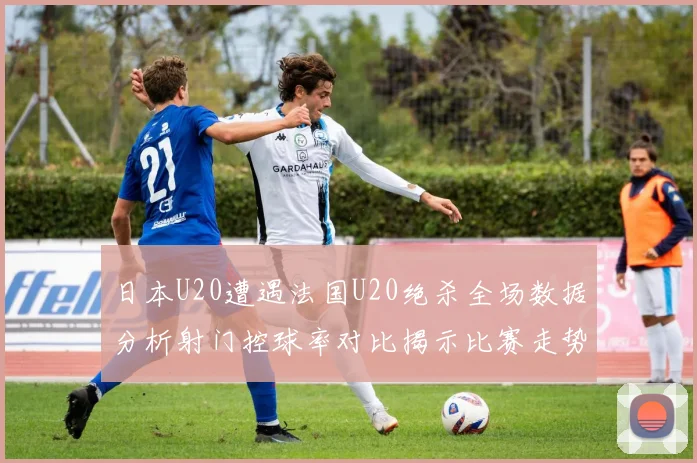 日本U20遭遇法国U20绝杀全场数据分析射门控球率对比揭示比赛走势