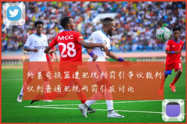 约基奇投篮遭犯规判罚引争议裁判仅判普通犯规两罚引发讨论