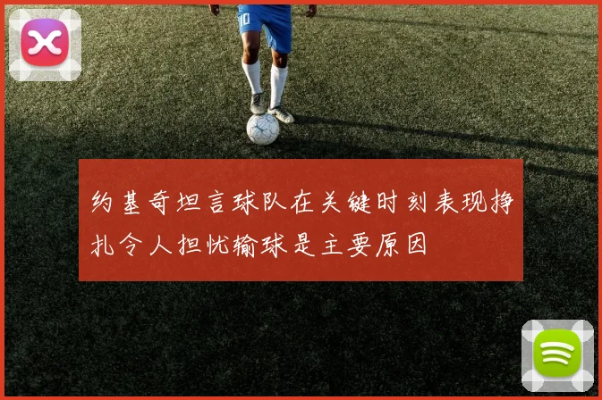 约基奇坦言球队在关键时刻表现挣扎令人担忧输球是主要原因