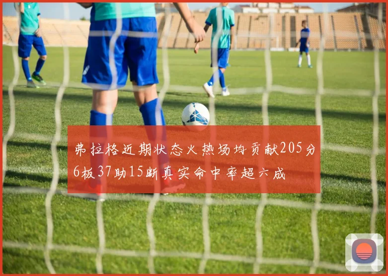 弗拉格近期状态火热场均贡献205分6板37助15断真实命中率超六成