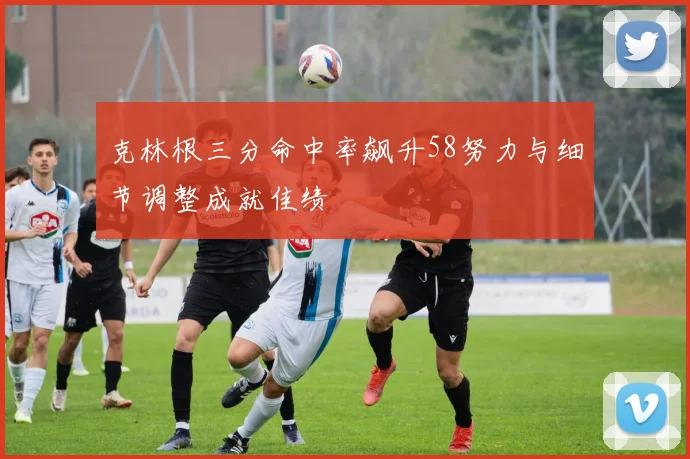 克林根三分命中率飙升58努力与细节调整成就佳绩