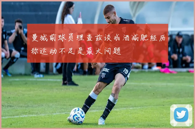 曼城前球员理查兹谈戒酒减肥经历称运动不足是最大问题
