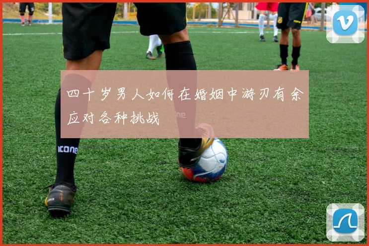 四十岁男人如何在婚姻中游刃有余应对各种挑战