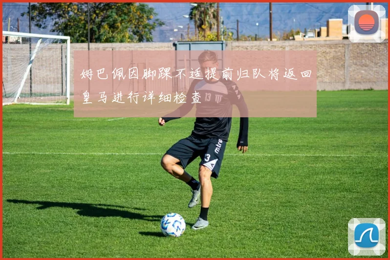 姆巴佩因脚踝不适提前归队将返回皇马进行详细检查