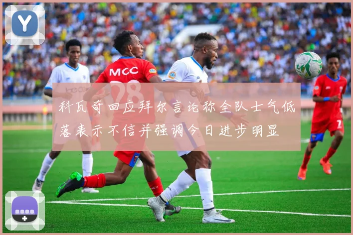 科瓦奇回应拜尔言论称全队士气低落表示不信并强调今日进步明显