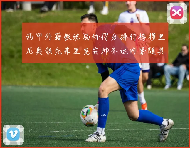 西甲外籍教练场均得分排行榜穆里尼奥领先弗里克安帅齐达内紧随其后