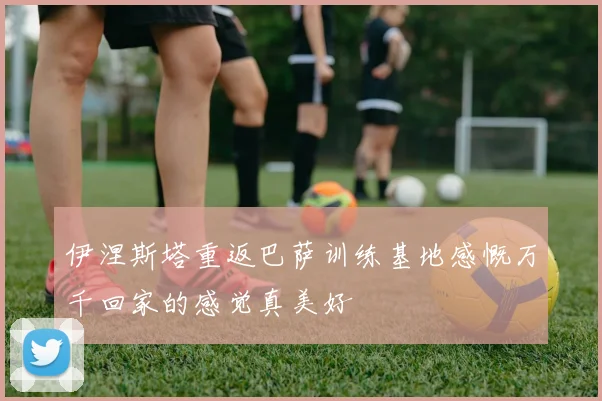 伊涅斯塔重返巴萨训练基地感慨万千回家的感觉真美好