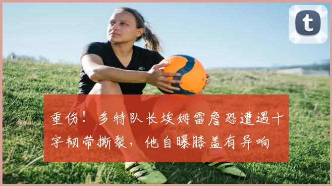 重伤！多特队长埃姆雷詹恐遭遇十字韧带撕裂，他自曝膝盖有异响