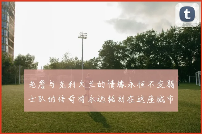 老詹与克利夫兰的情缘永恒不变骑士队的传奇将永远铭刻在这座城市
