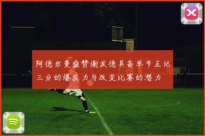 阿德尔曼盛赞谢泼德具备单节五记三分的爆发力与改变比赛的潜力