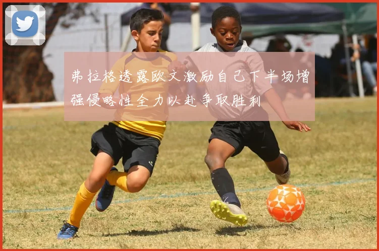 弗拉格透露欧文激励自己下半场增强侵略性全力以赴争取胜利