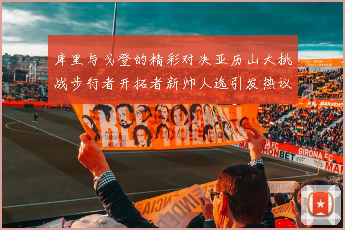 库里与戈登的精彩对决亚历山大挑战步行者开拓者新帅人选引发热议