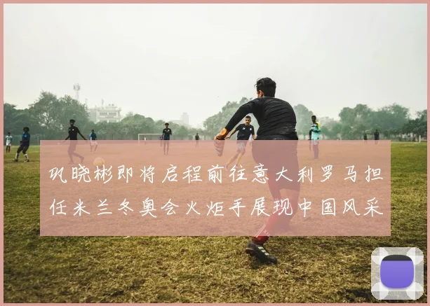 巩晓彬即将启程前往意大利罗马担任米兰冬奥会火炬手展现中国风采