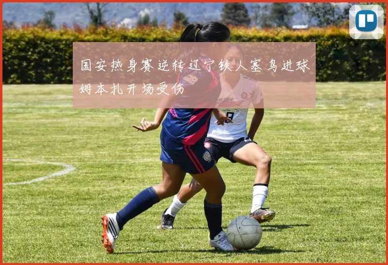 国安热身赛逆转辽宁铁人塞鸟进球姆本扎开场受伤
