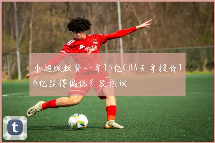 中超版权费一年15亿CBA五年报价16亿显得偏低引发热议