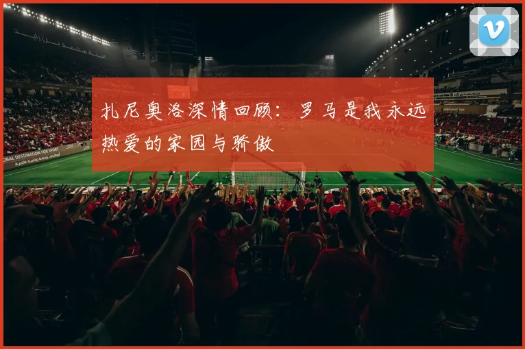 扎尼奥洛深情回顾：罗马是我永远热爱的家园与骄傲