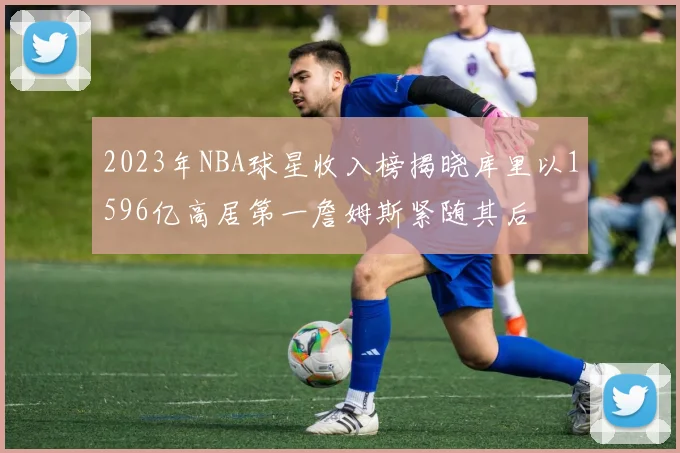 2023年NBA球星收入榜揭晓库里以1596亿高居第一詹姆斯紧随其后