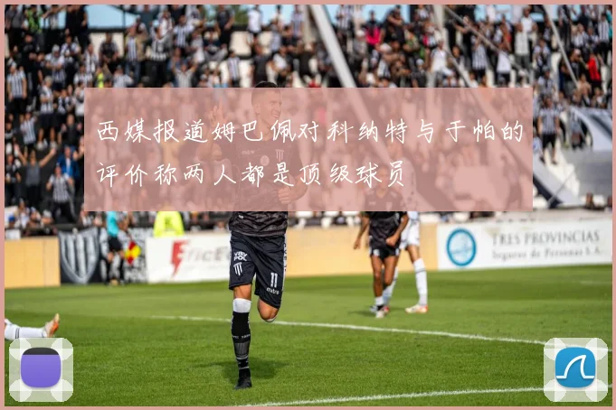 西媒报道姆巴佩对科纳特与于帕的评价称两人都是顶级球员