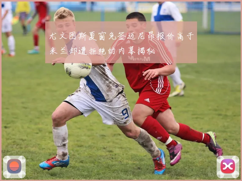 尤文图斯夏窗免签迈尼昂报价高于米兰却遭拒绝的内幕揭秘