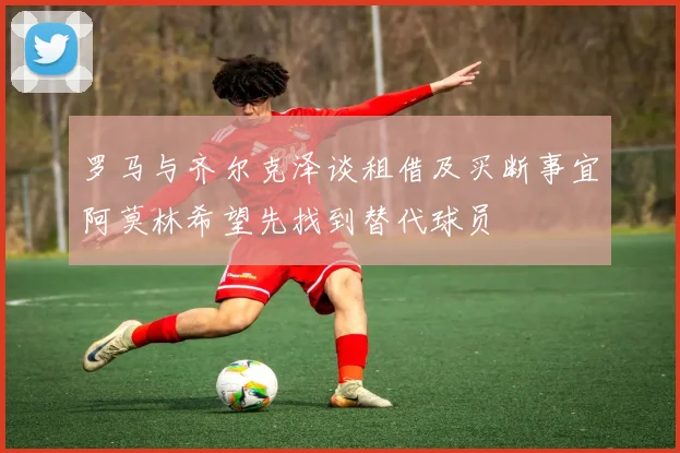 罗马与齐尔克泽谈租借及买断事宜阿莫林希望先找到替代球员