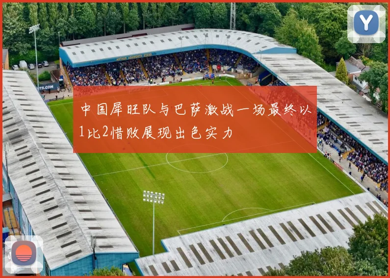 中国犀旺队与巴萨激战一场最终以1比2惜败展现出色实力