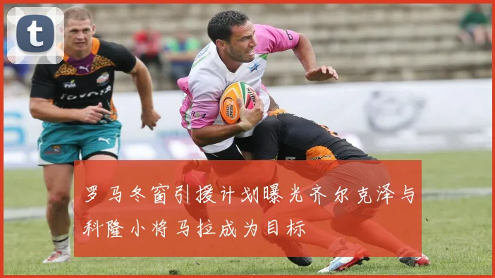罗马冬窗引援计划曝光齐尔克泽与科隆小将马拉成为目标