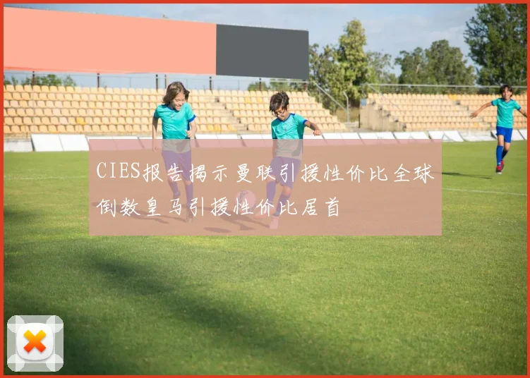 CIES报告揭示曼联引援性价比全球倒数皇马引援性价比居首