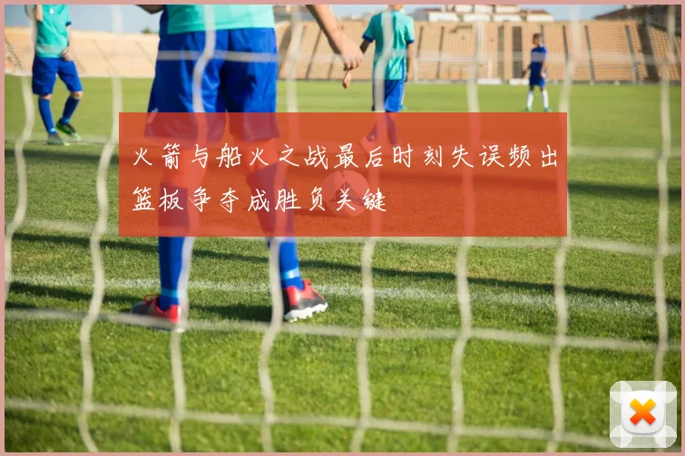 火箭与船火之战最后时刻失误频出篮板争夺成胜负关键