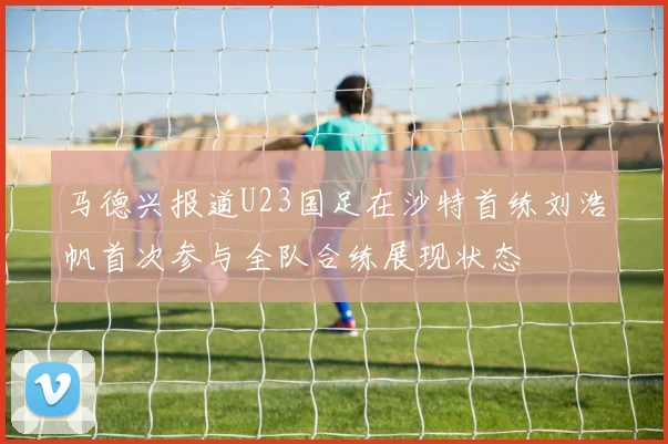 马德兴报道U23国足在沙特首练刘浩帆首次参与全队合练展现状态
